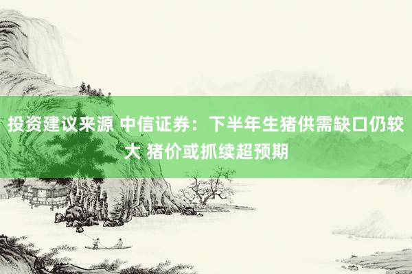 投资建议来源 中信证券：下半年生猪供需缺口仍较大 猪价或抓续超预期