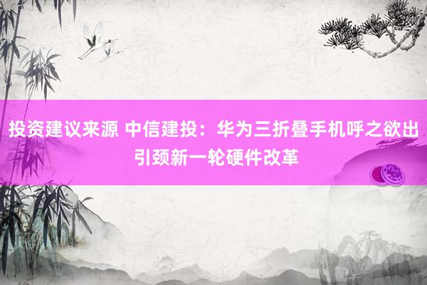 投资建议来源 中信建投：华为三折叠手机呼之欲出 引颈新一轮硬件改革