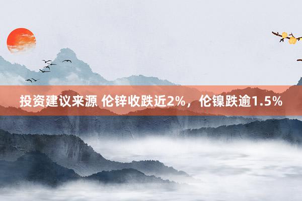 投资建议来源 伦锌收跌近2%，伦镍跌逾1.5%