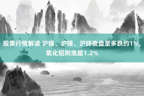 股票行情解读 沪镍、沪锡、沪锌夜盘至多跌约1%，氧化铝则涨超1.2%