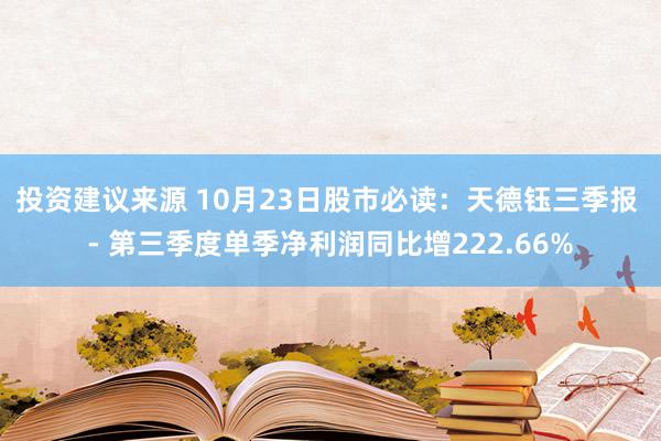 投资建议来源 10月23日股市必读：天德钰三季报 - 第三季度单季净利润同比增222.66%