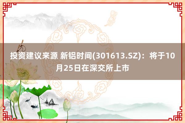 投资建议来源 新铝时间(301613.SZ)：将于10月25日在深交所上市