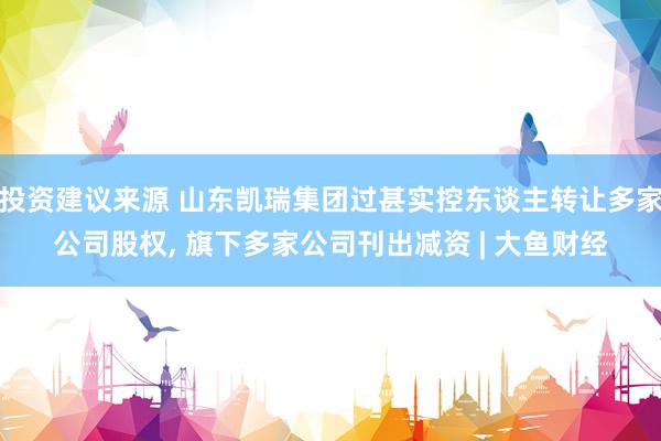 投资建议来源 山东凯瑞集团过甚实控东谈主转让多家公司股权, 旗下多家公司刊出减资 | 大鱼财经