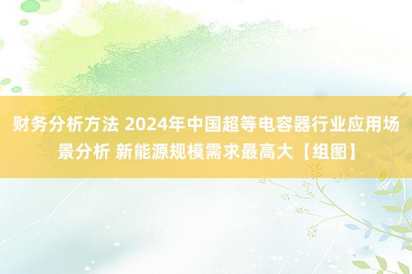 财务分析方法 2024年中国超等电容器行业应用场景分析 新能源规模需求最高大【组图】