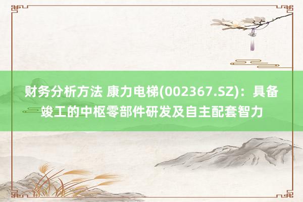 财务分析方法 康力电梯(002367.SZ)：具备竣工的中枢零部件研发及自主配套智力