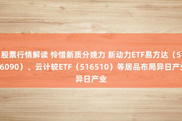 股票行情解读 怜惜新质分娩力 新动力ETF易方达（516090）、云计较ETF（516510）等居品布局异日产业