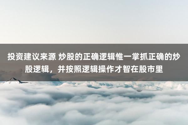 投资建议来源 炒股的正确逻辑惟一掌抓正确的炒股逻辑，并按照逻辑操作才智在股市里