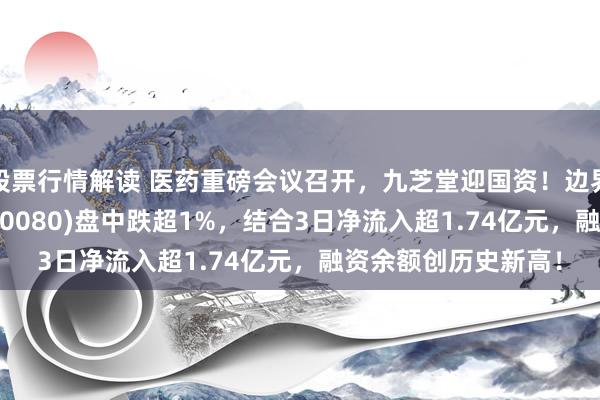 股票行情解读 医药重磅会议召开，九芝堂迎国资！边界最大的中药ETF(560080)盘中跌超1%，结合3日净流入超1.74亿元，融资余额创历史新高！