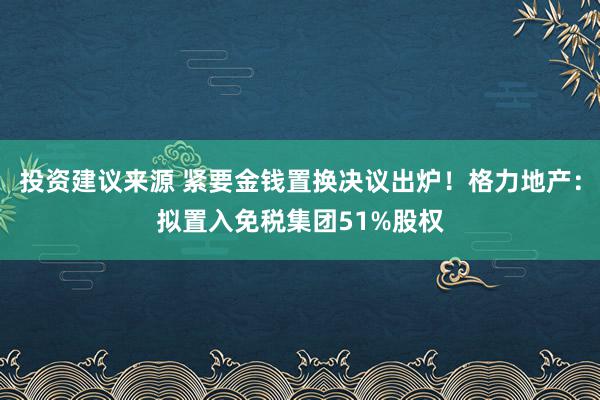 投资建议来源 紧要金钱置换决议出炉！格力地产：拟置入免税集团51%股权