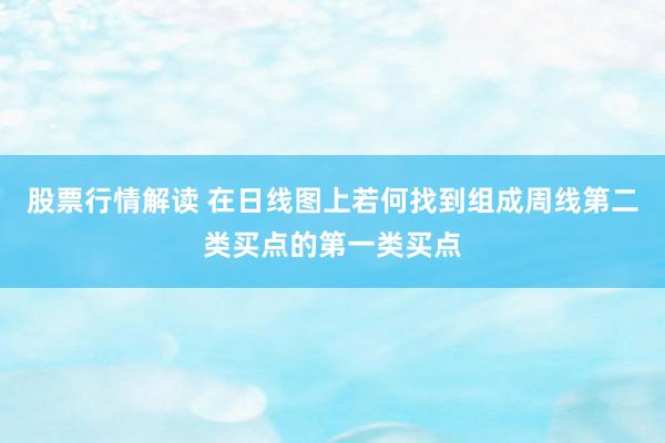 股票行情解读 在日线图上若何找到组成周线第二类买点的第一类买点