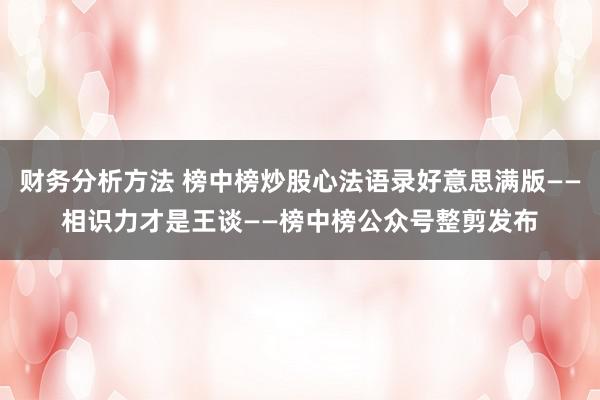 财务分析方法 榜中榜炒股心法语录好意思满版——相识力才是王谈——榜中榜公众号整剪发布