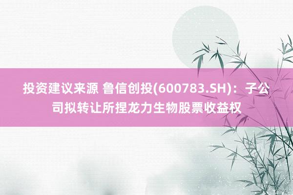 投资建议来源 鲁信创投(600783.SH)：子公司拟转让所捏龙力生物股票收益权