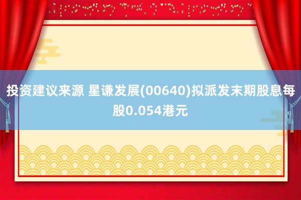 投资建议来源 星谦发展(00640)拟派发末期股息每股0.054港元