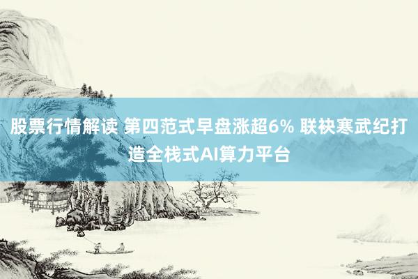 股票行情解读 第四范式早盘涨超6% 联袂寒武纪打造全栈式AI算力平台