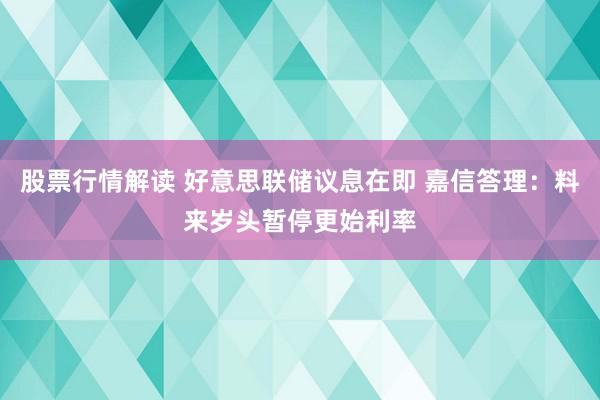 股票行情解读 好意思联储议息在即 嘉信答理：料来岁头暂停更始利率