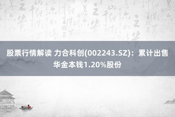 股票行情解读 力合科创(002243.SZ)：累计出售华金本钱1.20%股份