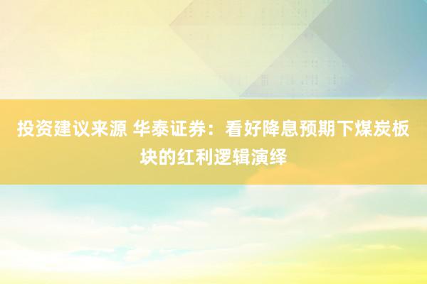 投资建议来源 华泰证券：看好降息预期下煤炭板块的红利逻辑演绎