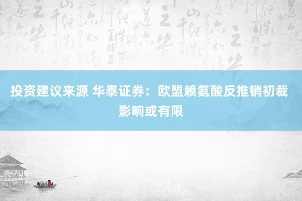 投资建议来源 华泰证券：欧盟赖氨酸反推销初裁 影响或有限