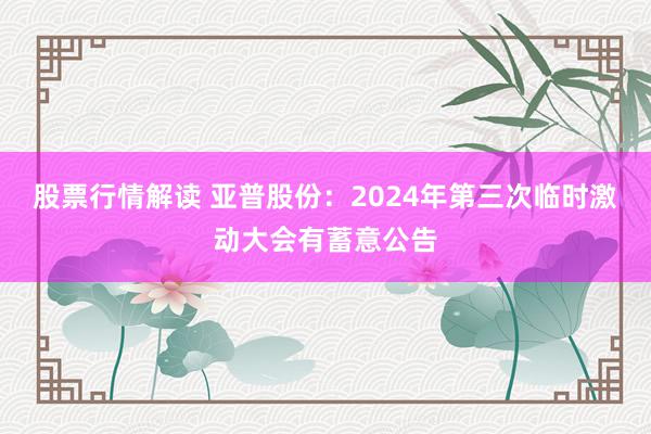 股票行情解读 亚普股份：2024年第三次临时激动大会有蓄意公告