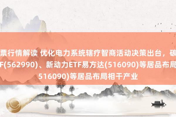 股票行情解读 优化电力系统辖疗智商活动决策出台，碳中庸100ETF(562990)、新动力ETF易方达(516090)等居品布局相干产业