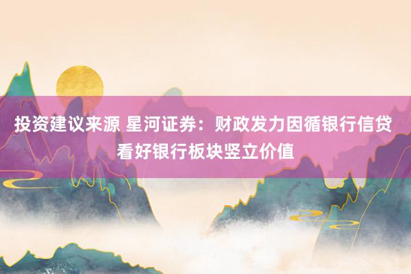 投资建议来源 星河证券：财政发力因循银行信贷 看好银行板块竖立价值