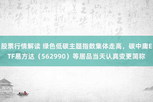 股票行情解读 绿色低碳主题指数集体走高，碳中庸ETF易方达（562990）等居品当天认真变更简称