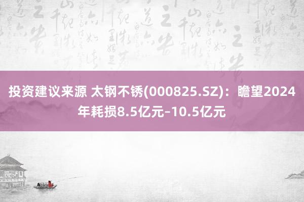 投资建议来源 太钢不锈(000825.SZ)：瞻望2024年耗损8.5亿元–10.5亿元