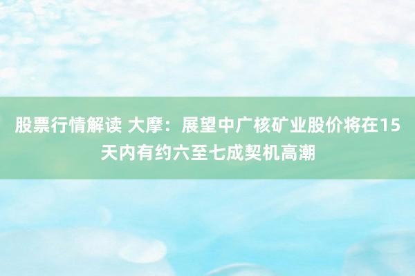 股票行情解读 大摩：展望中广核矿业股价将在15天内有约六至七成契机高潮