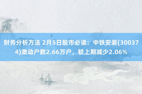 财务分析方法 2月5日股市必读：中铁安装(300374)激动户数2.66万户，较上期减少2.06%