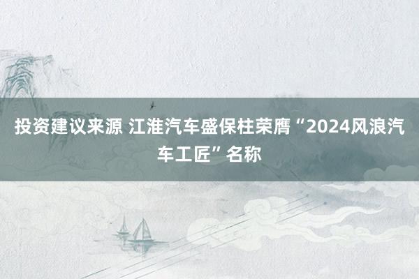 投资建议来源 江淮汽车盛保柱荣膺“2024风浪汽车工匠”名称