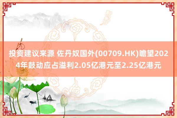 投资建议来源 佐丹奴国外(00709.HK)瞻望2024年鼓动应占溢利2.05亿港元至2.25亿港元