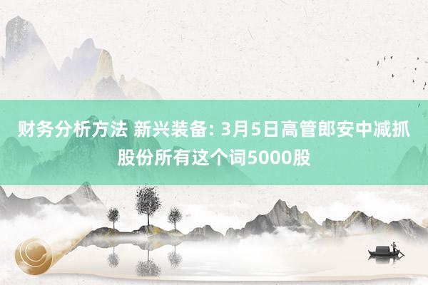 财务分析方法 新兴装备: 3月5日高管郎安中减抓股份所有这个词5000股