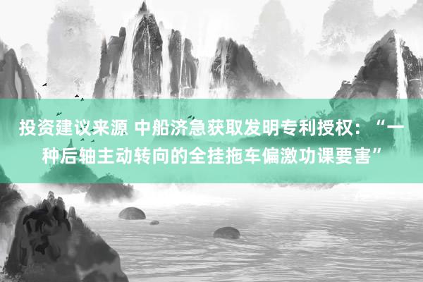 投资建议来源 中船济急获取发明专利授权：“一种后轴主动转向的全挂拖车偏激功课要害”