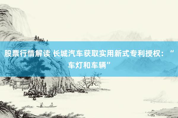 股票行情解读 长城汽车获取实用新式专利授权：“车灯和车辆”