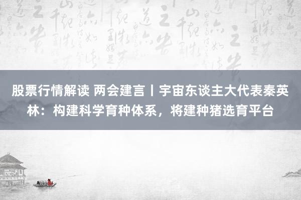 股票行情解读 两会建言丨宇宙东谈主大代表秦英林：构建科学育种体系，将建种猪选育平台