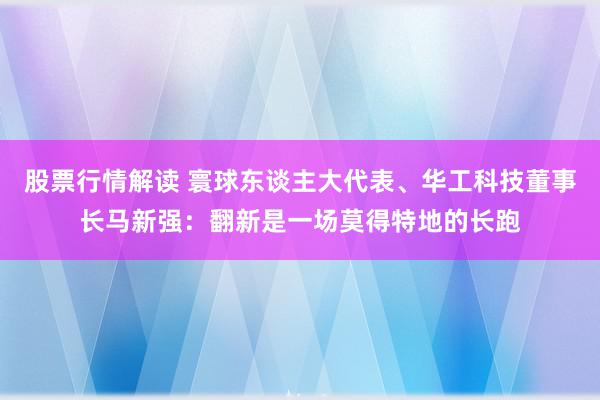 股票行情解读 寰球东谈主大代表、华工科技董事长马新强：翻新是一场莫得特地的长跑