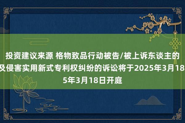 投资建议来源 格物致品行动被告/被上诉东谈主的1起触及侵害实用新式专利权纠纷的诉讼将于2025年3月18日开庭