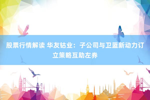 股票行情解读 华友钴业：子公司与卫蓝新动力订立策略互助左券